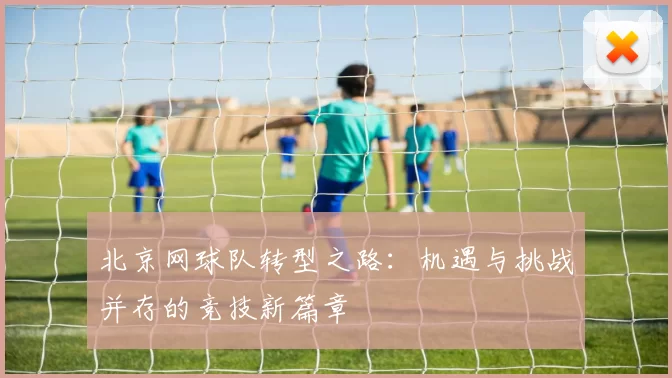 北京网球队转型之路：机遇与挑战并存的竞技新篇章