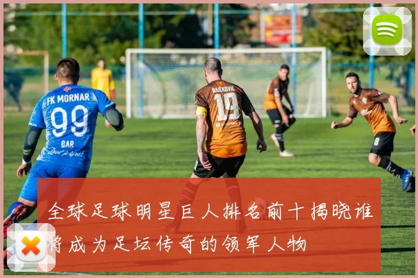全球足球明星巨人排名前十揭晓谁将成为足坛传奇的领军人物