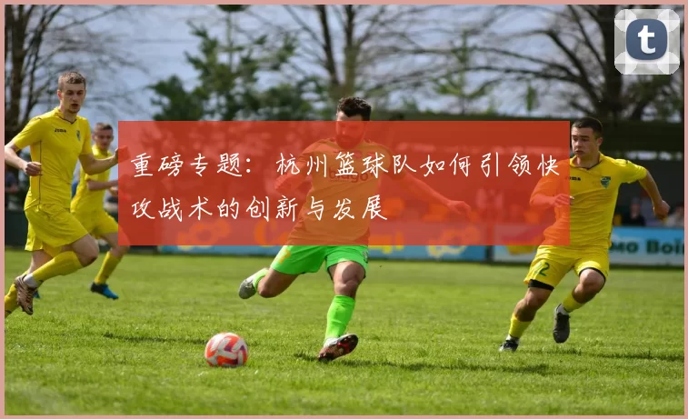 重磅专题：杭州篮球队如何引领快攻战术的创新与发展