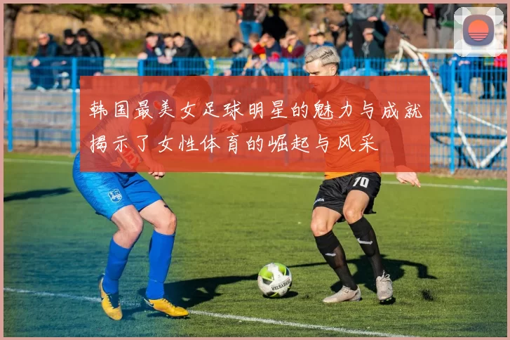 韩国最美女足球明星的魅力与成就揭示了女性体育的崛起与风采