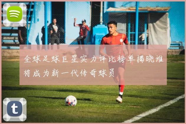 全球足球巨星实力评比榜单揭晓谁将成为新一代传奇球员