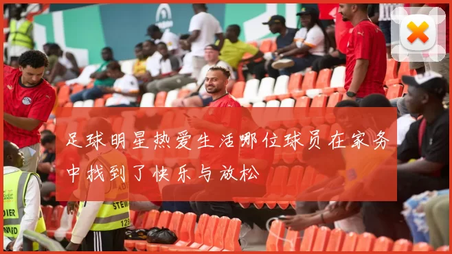 足球明星热爱生活哪位球员在家务中找到了快乐与放松