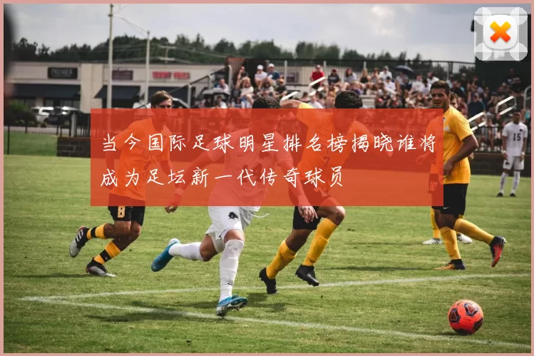 当今国际足球明星排名榜揭晓谁将成为足坛新一代传奇球员