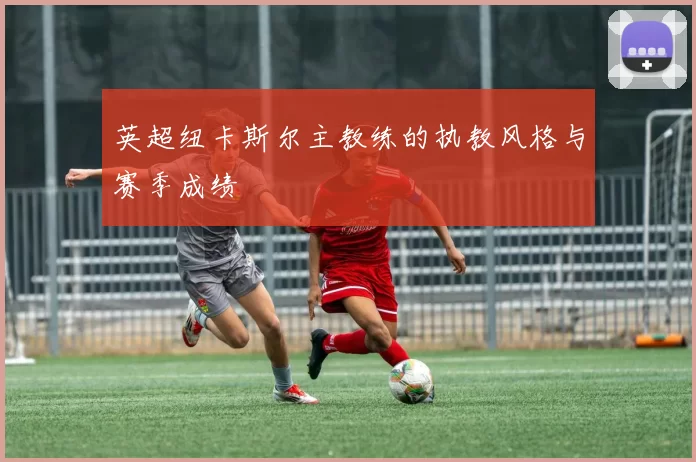 英超纽卡斯尔主教练的执教风格与赛季成绩