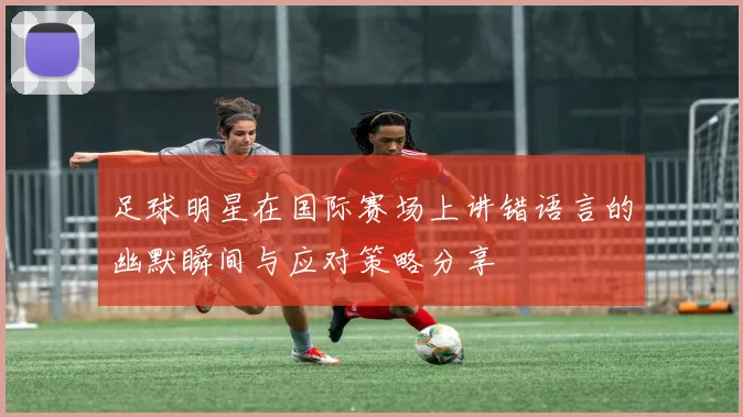 足球明星在国际赛场上讲错语言的幽默瞬间与应对策略分享