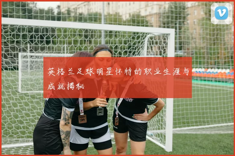 英格兰足球明星怀特的职业生涯与成就揭秘
