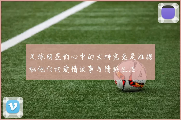 足球明星们心中的女神究竟是谁揭秘他们的爱情故事与情感生活