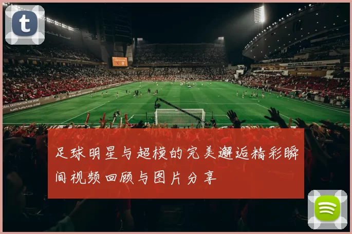 足球明星与超模的完美邂逅精彩瞬间视频回顾与图片分享