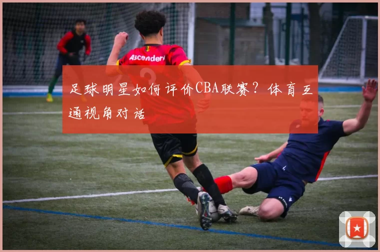 足球明星如何评价CBA联赛？体育互通视角对话