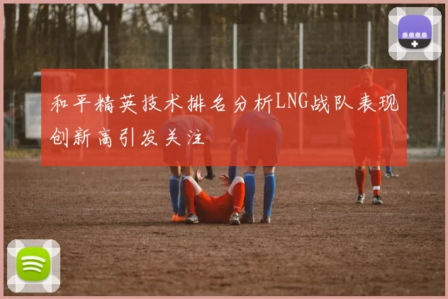 和平精英技术排名分析LNG战队表现创新高引发关注