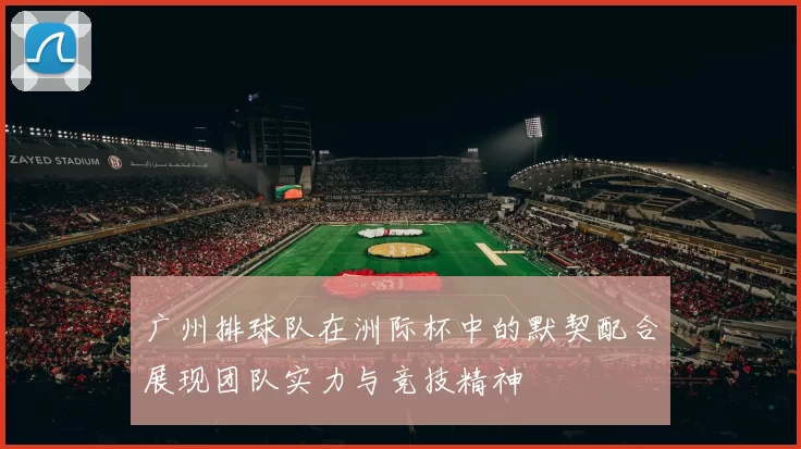 广州排球队在洲际杯中的默契配合展现团队实力与竞技精神