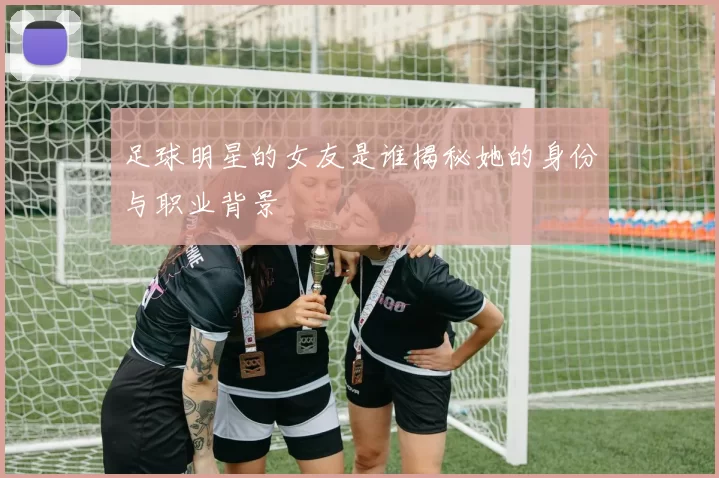 足球明星的女友是谁揭秘她的身份与职业背景