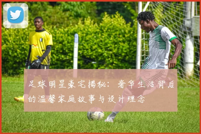 足球明星豪宅揭秘：奢华生活背后的温馨家庭故事与设计理念