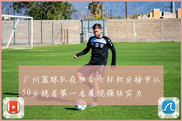 广州篮球队在联合会杯积分榜中以50分稳居第一名展现强劲实力
