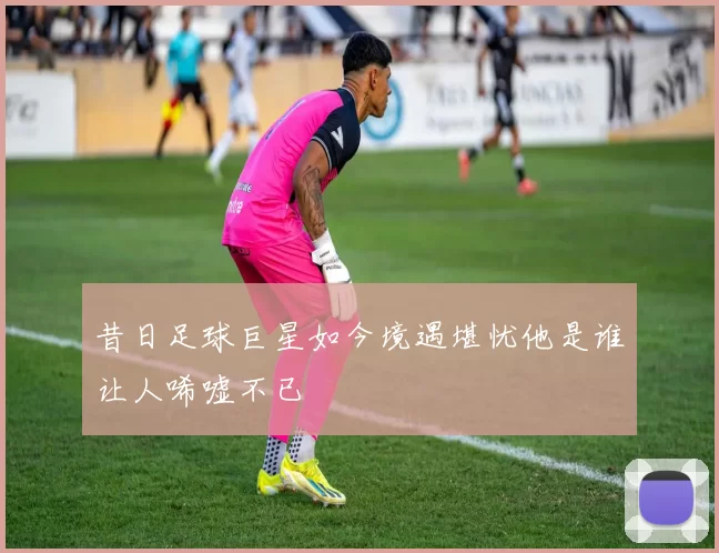 昔日足球巨星如今境遇堪忧他是谁让人唏嘘不已