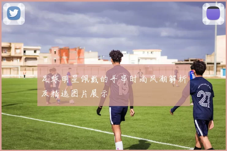 足球明星佩戴的手串时尚风潮解析及精选图片展示