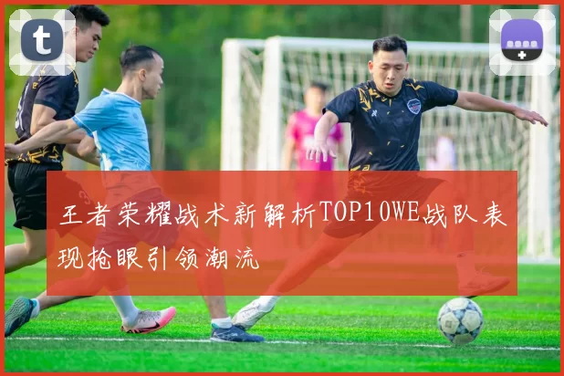 王者荣耀战术新解析TOP10WE战队表现抢眼引领潮流
