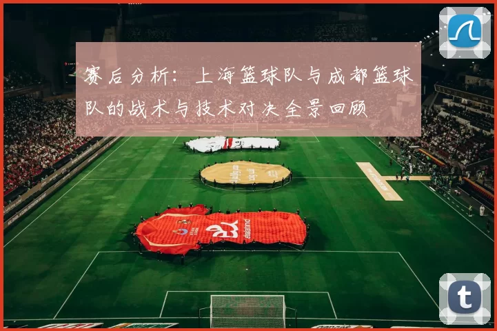 赛后分析：上海篮球队与成都篮球队的战术与技术对决全景回顾