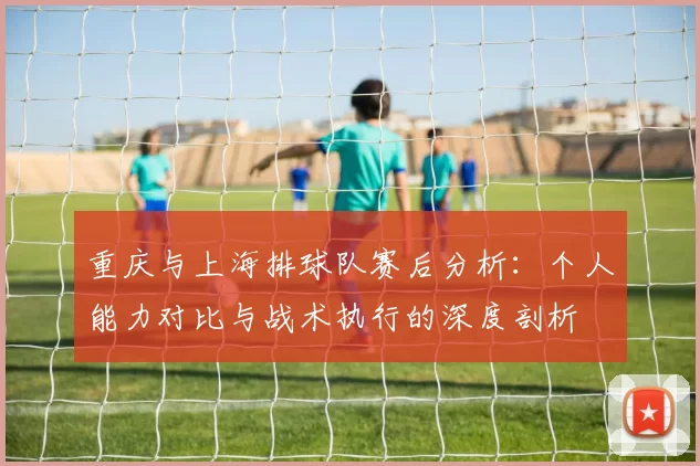 重庆与上海排球队赛后分析：个人能力对比与战术执行的深度剖析