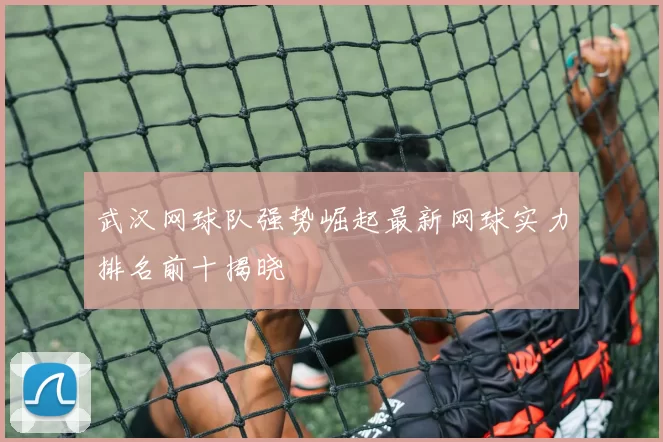 武汉网球队强势崛起最新网球实力排名前十揭晓