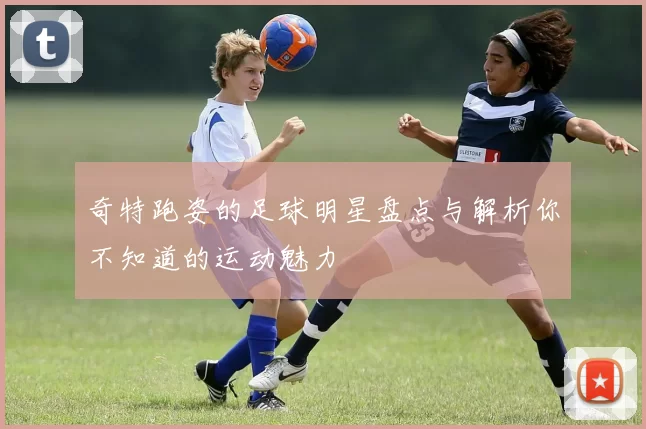奇特跑姿的足球明星盘点与解析你不知道的运动魅力