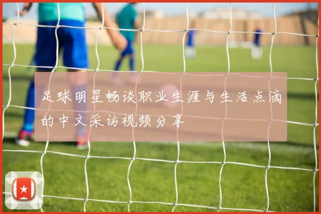 足球明星畅谈职业生涯与生活点滴的中文采访视频分享