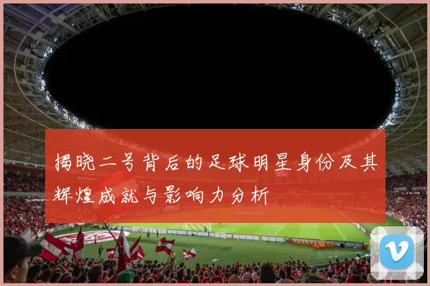 揭晓二号背后的足球明星身份及其辉煌成就与影响力分析