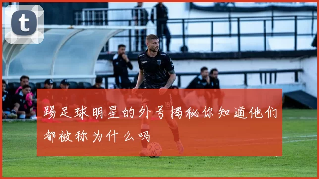 踢足球明星的外号揭秘你知道他们都被称为什么吗