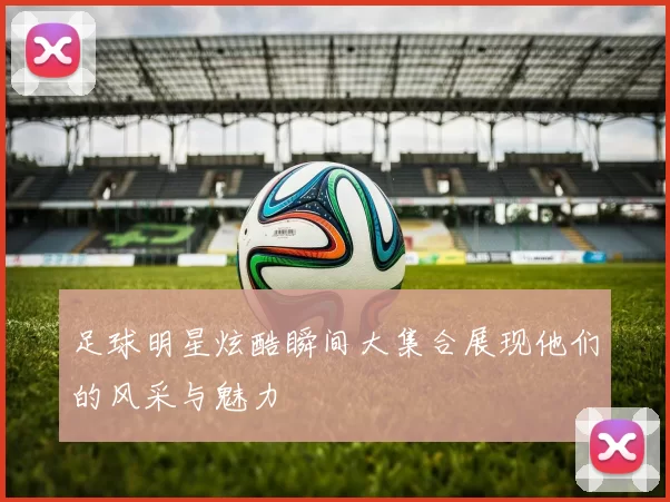 足球明星炫酷瞬间大集合展现他们的风采与魅力