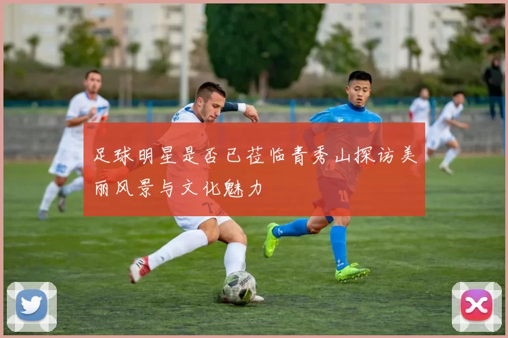 足球明星是否已莅临青秀山探访美丽风景与文化魅力