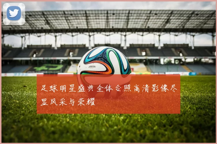 足球明星盛典全体合照高清影像尽显风采与荣耀