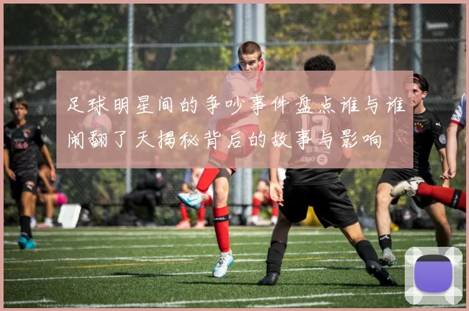 足球明星间的争吵事件盘点谁与谁闹翻了天揭秘背后的故事与影响
