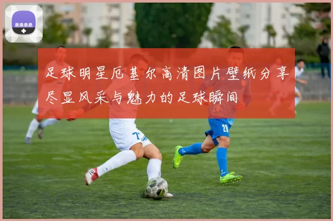 足球明星厄基尔高清图片壁纸分享尽显风采与魅力的足球瞬间