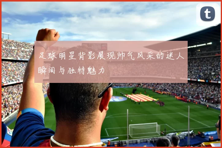 足球明星背影展现帅气风采的迷人瞬间与独特魅力