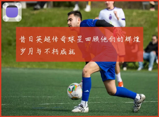 昔日英超传奇球星回顾他们的辉煌岁月与不朽成就