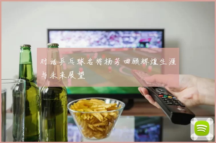 对话乒乓球名将杨芳回顾辉煌生涯与未来展望