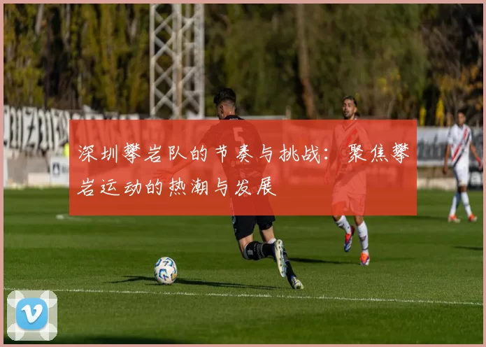 深圳攀岩队的节奏与挑战：聚焦攀岩运动的热潮与发展