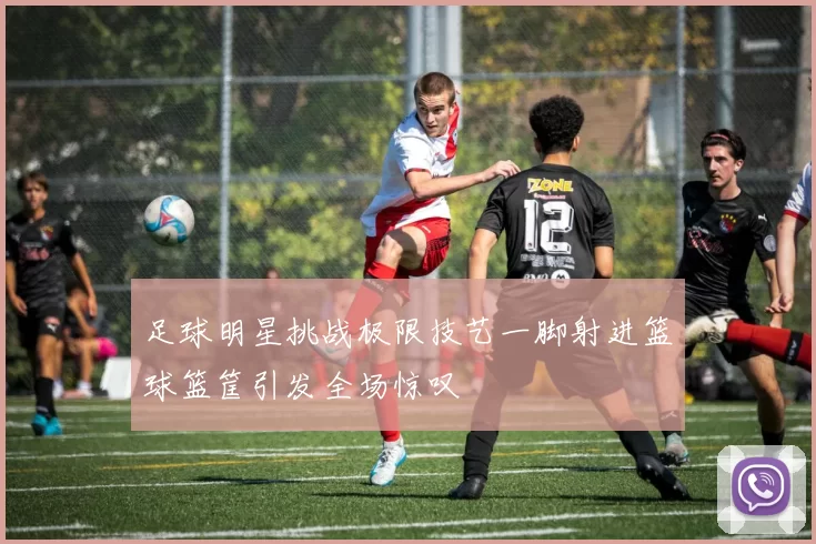 足球明星挑战极限技艺一脚射进篮球篮筐引发全场惊叹