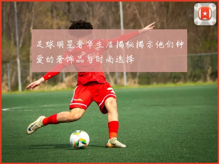 足球明星奢华生活揭秘揭示他们钟爱的奢饰品与时尚选择