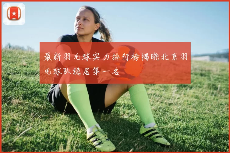最新羽毛球实力排行榜揭晓北京羽毛球队稳居第一名