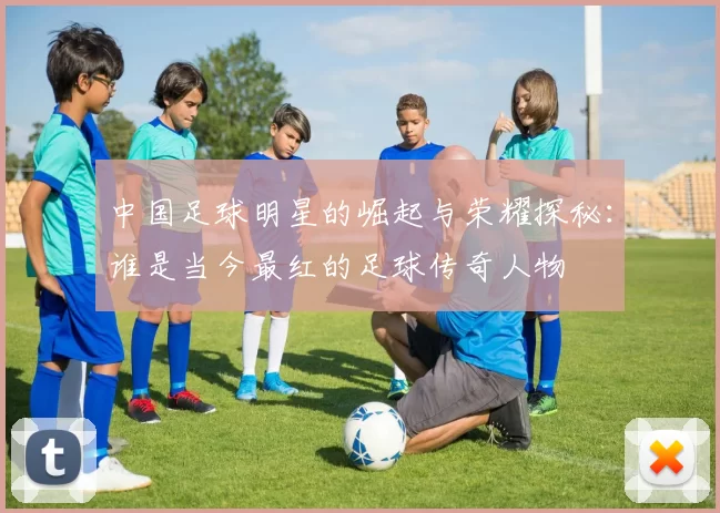 中国足球明星的崛起与荣耀探秘：谁是当今最红的足球传奇人物
