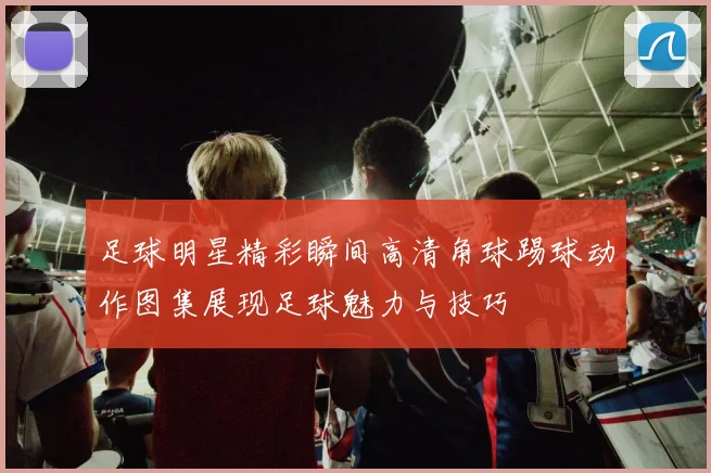 足球明星精彩瞬间高清角球踢球动作图集展现足球魅力与技巧