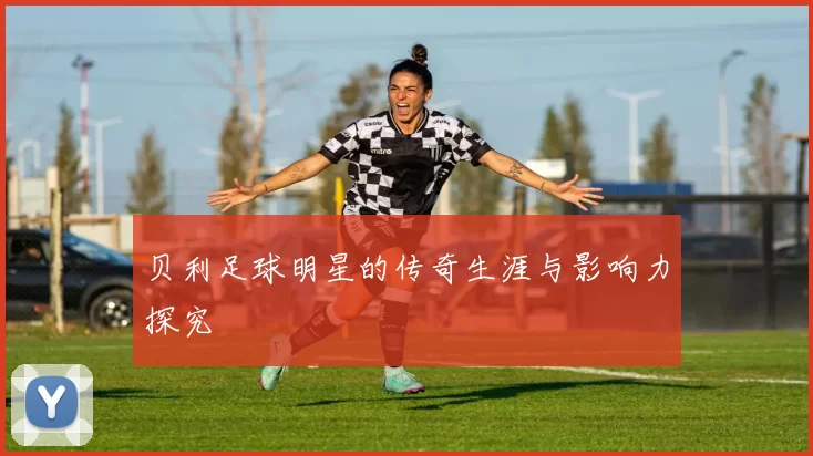 贝利足球明星的传奇生涯与影响力探究