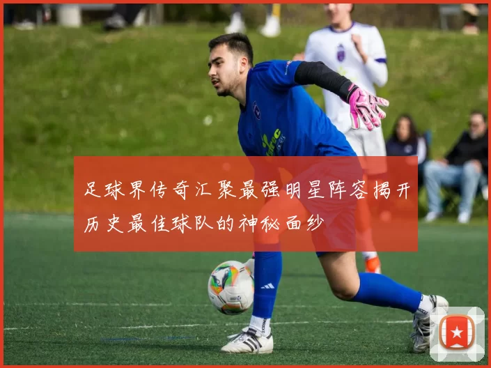 足球界传奇汇聚最强明星阵容揭开历史最佳球队的神秘面纱