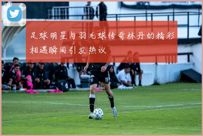 足球明星与羽毛球传奇林丹的精彩相遇瞬间引发热议