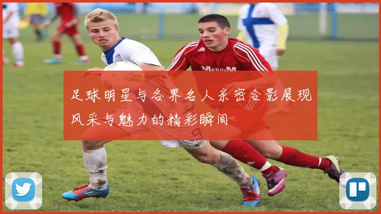 足球明星与各界名人亲密合影展现风采与魅力的精彩瞬间
