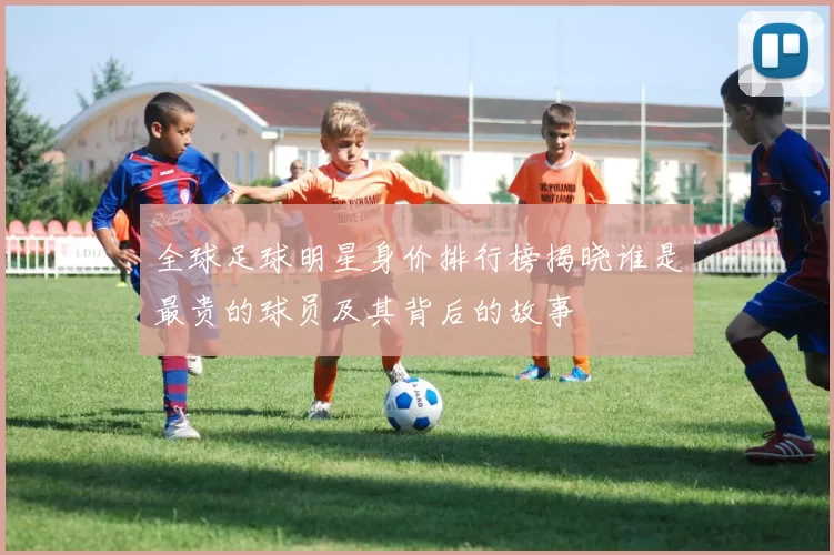 全球足球明星身价排行榜揭晓谁是最贵的球员及其背后的故事