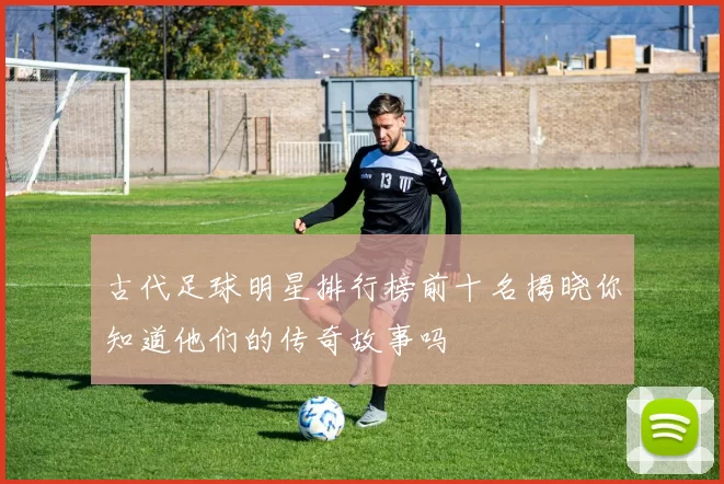 古代足球明星排行榜前十名揭晓你知道他们的传奇故事吗