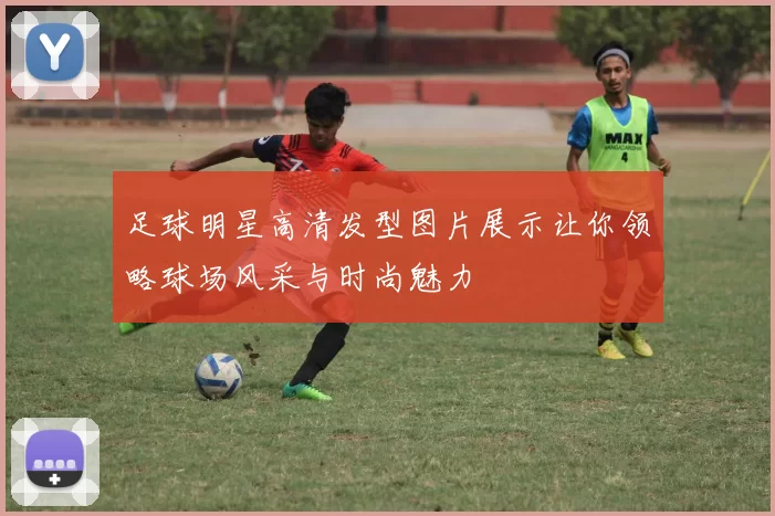 足球明星高清发型图片展示让你领略球场风采与时尚魅力