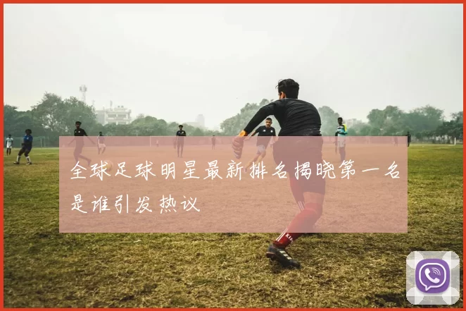 全球足球明星最新排名揭晓第一名是谁引发热议